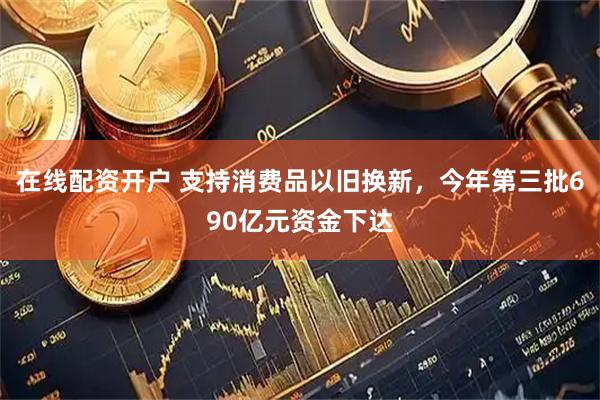 在线配资开户 支持消费品以旧换新，今年第三批690亿元资金下达