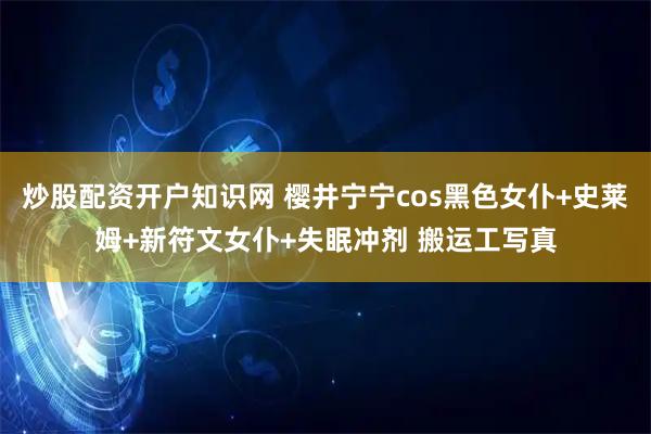 炒股配资开户知识网 樱井宁宁cos黑色女仆+史莱姆+新符文女仆+失眠冲剂 搬运工写真