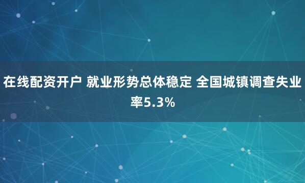在线配资开户 就业形势总体稳定 全国城镇调查失业率5.3%