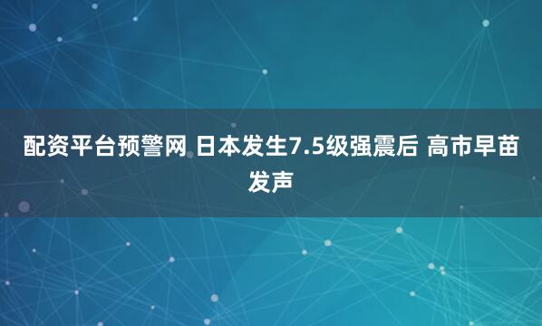配资平台预警网 日本发生7.5级强震后 高市早苗发声