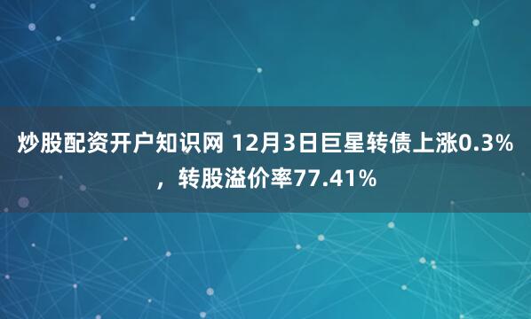 炒股配资开户知识网 12月3日巨星转债上涨0.3%，转股溢价率77.41%